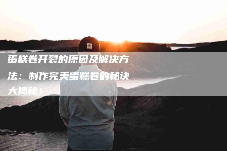蛋糕卷开裂的原因及解决方法：制作完美蛋糕卷的秘诀大揭秘！