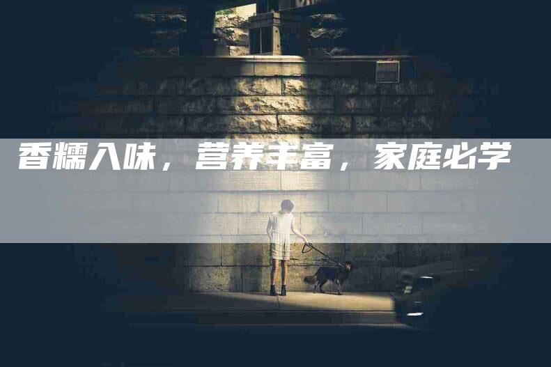 香糯入味，营养丰富，家庭必学-住家保姆月嫂服务_家政保洁钟点工家政服务_速上门月嫂网首页