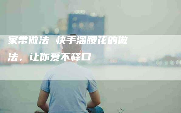 家常做法 快手溜腰花的做法，让你爱不释口-住家保姆月嫂服务_家政保洁钟点工家政服务_速上门月嫂网首页