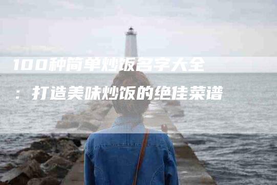 100种简单炒饭名字大全：打造美味炒饭的绝佳菜谱
