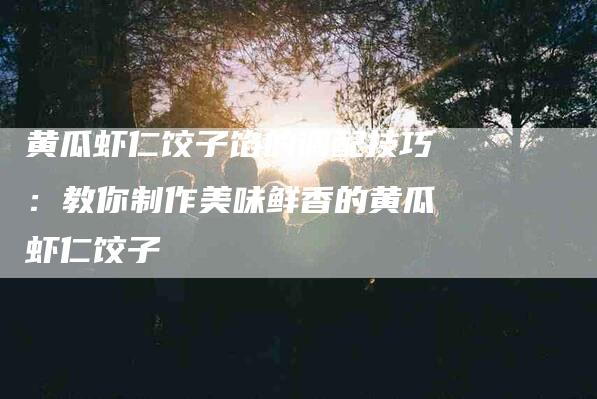 黄瓜虾仁饺子馅的调配技巧：教你制作美味鲜香的黄瓜虾仁饺子