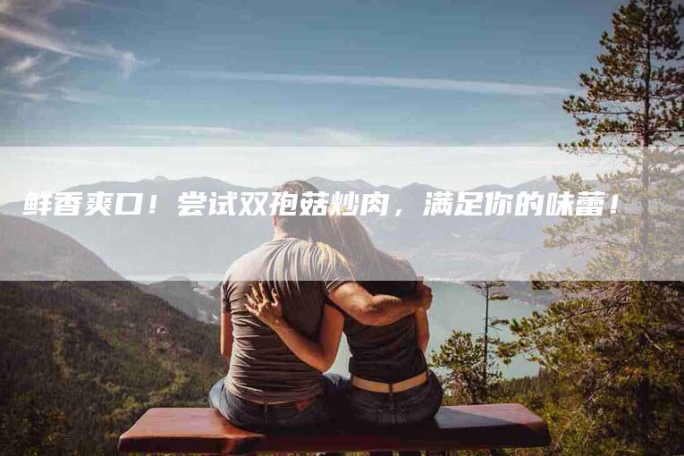 鲜香爽口！尝试双孢菇炒肉，满足你的味蕾！