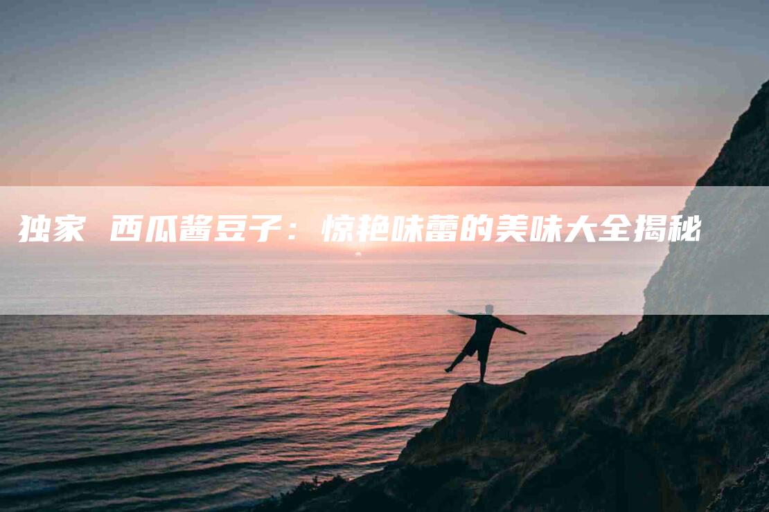 独家 西瓜酱豆子：惊艳味蕾的美味大全揭秘