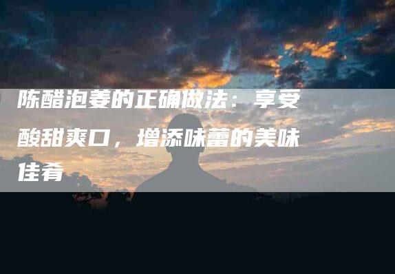 陈醋泡姜的正确做法：享受酸甜爽口，增添味蕾的美味佳肴