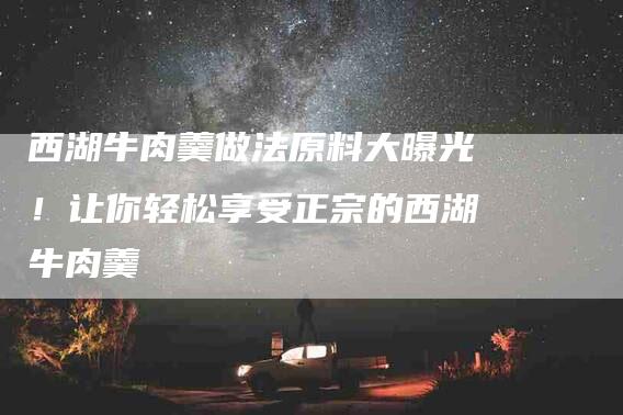 西湖牛肉羹做法原料大曝光！让你轻松享受正宗的西湖牛肉羹
