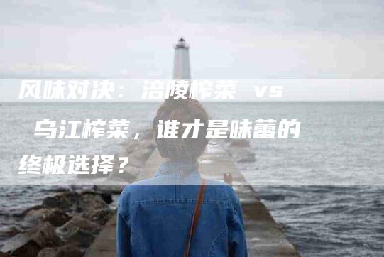 风味对决：涪陵榨菜 vs 乌江榨菜，谁才是味蕾的终极选择？