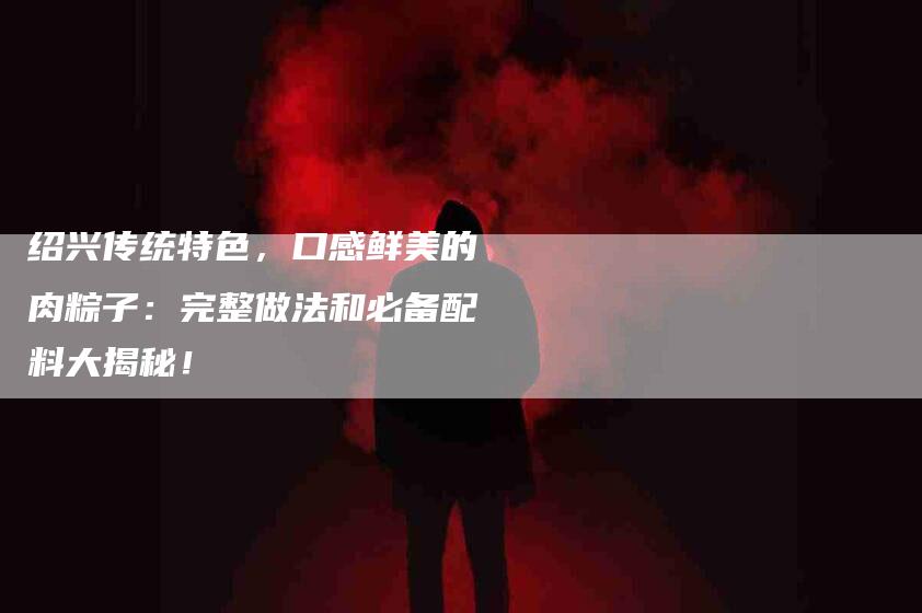 绍兴传统特色，口感鲜美的肉粽子：完整做法和必备配料大揭秘！