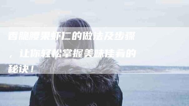 香脆腰果虾仁的做法及步骤，让你轻松掌握美味佳肴的秘诀！-住家保姆月嫂服务_家政保洁钟点工家政服务_速上门月嫂网首页