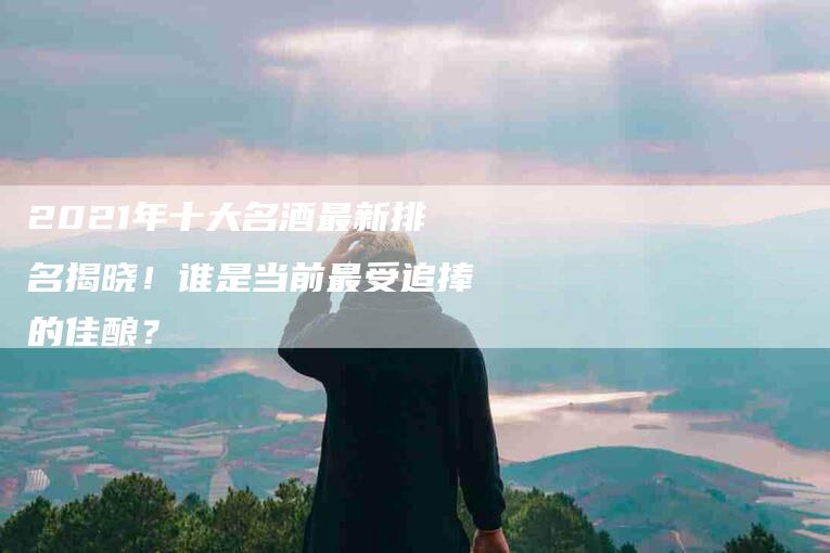 2021年十大名酒最新排名揭晓！谁是当前最受追捧的佳酿？
