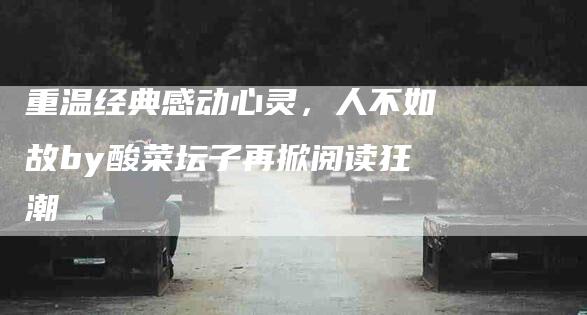 重温经典感动心灵，人不如故by酸菜坛子再掀阅读狂潮-住家保姆月嫂服务_家政保洁钟点工家政服务_速上门月嫂网首页