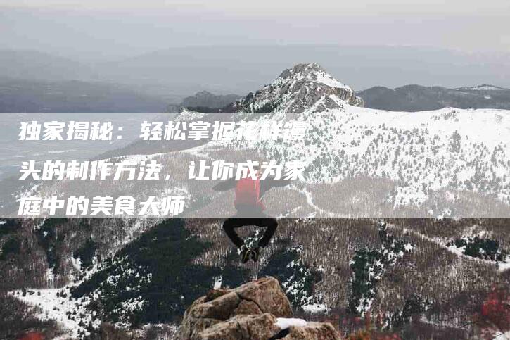 独家揭秘：轻松掌握花样馒头的制作方法，让你成为家庭中的美食大师-住家保姆月嫂服务_家政保洁钟点工家政服务_速上门月嫂网首页