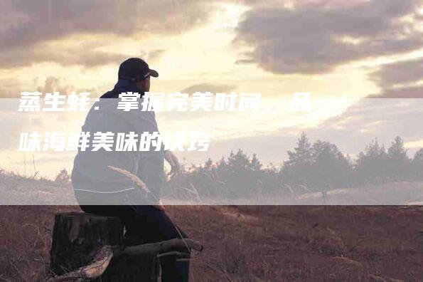蒸生蚝：掌握完美时间，品味海鲜美味的诀窍-住家保姆月嫂服务_家政保洁钟点工家政服务_速上门月嫂网首页