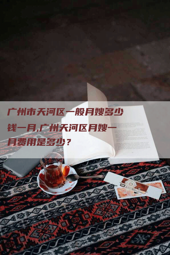 广州市天河区一般月嫂多少钱一月,广州天河区月嫂一月费用是多少？