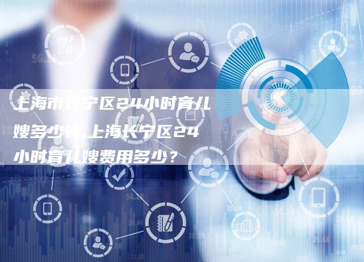 上海市长宁区24小时育儿嫂多少钱,上海长宁区24小时育儿嫂费用多少？