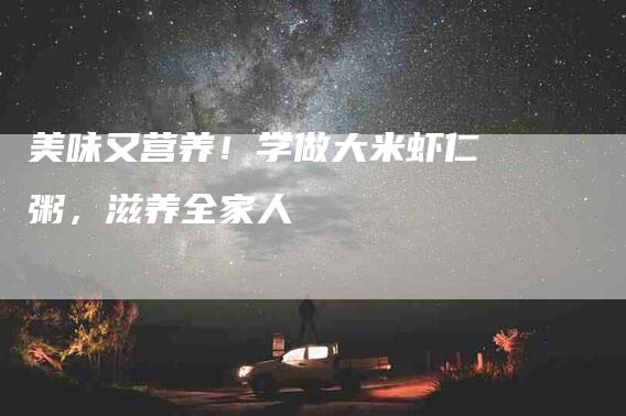 美味又营养！学做大米虾仁粥，滋养全家人