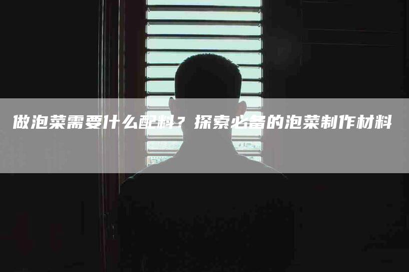 做泡菜需要什么配料？探索必备的泡菜制作材料