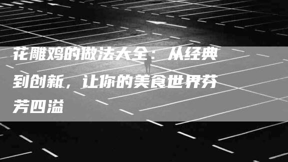 花雕鸡的做法大全：从经典到创新，让你的美食世界芬芳四溢-住家保姆月嫂服务_家政保洁钟点工家政服务_速上门月嫂网首页