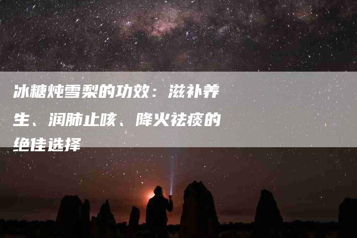 冰糖炖雪梨的功效：滋补养生、润肺止咳、降火祛痰的绝佳选择-住家保姆月嫂服务_家政保洁钟点工家政服务_速上门月嫂网首页