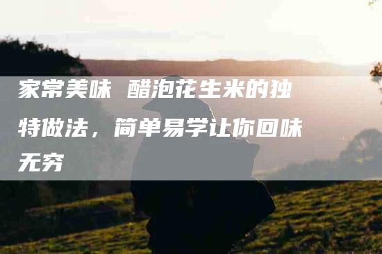 家常美味 醋泡花生米的独特做法，简单易学让你回味无穷