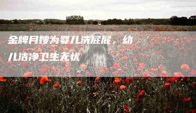 金牌月嫂为婴儿洗屁屁，幼儿洁净卫生无忧-住家保姆月嫂服务_家政保洁钟点工家政服务_速上门月嫂网首页