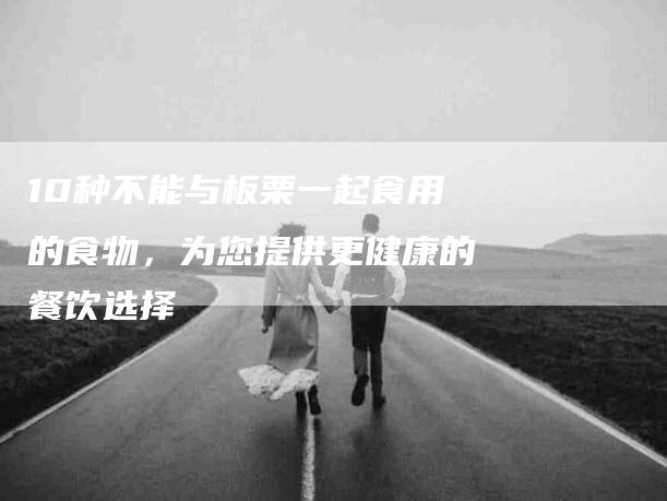 10种不能与板栗一起食用的食物，为您提供更健康的餐饮选择