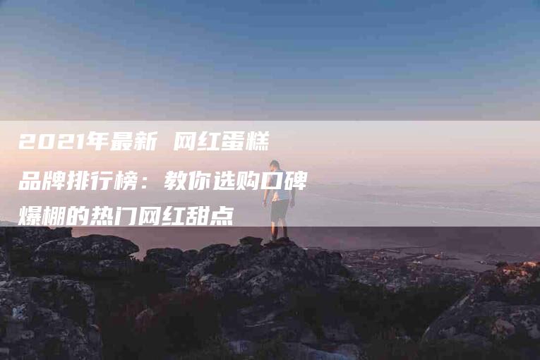 2021年最新 网红蛋糕品牌排行榜：教你选购口碑爆棚的热门网红甜点