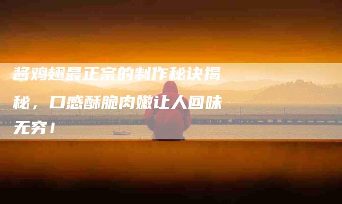 酱鸡翅最正宗的制作秘诀揭秘，口感酥脆肉嫩让人回味无穷！