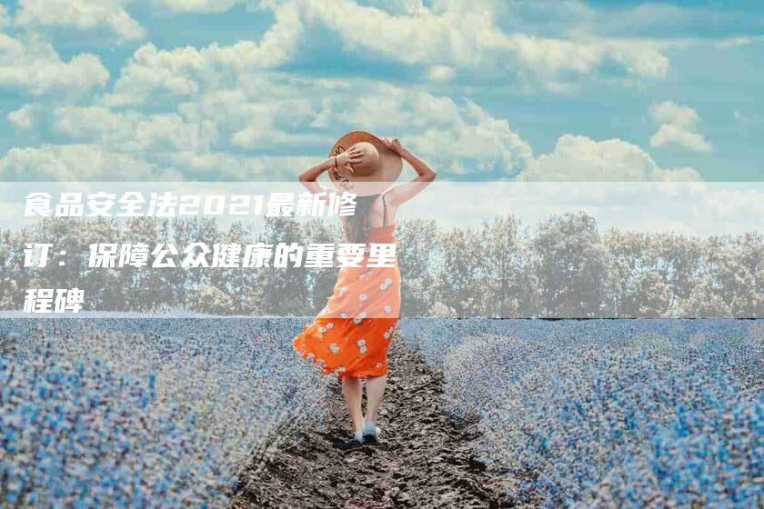 食品安全法2021最新修订：保障公众健康的重要里程碑-住家保姆月嫂服务_家政保洁钟点工家政服务_速上门月嫂网首页