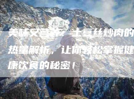 美味又营养：土豆丝炒肉的热量解析，让你轻松掌握健康饮食的秘密！-住家保姆月嫂服务_家政保洁钟点工家政服务_速上门月嫂网首页