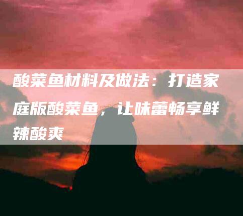 酸菜鱼材料及做法：打造家庭版酸菜鱼，让味蕾畅享鲜辣酸爽