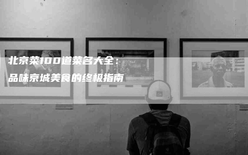 北京菜100道菜名大全：品味京城美食的终极指南