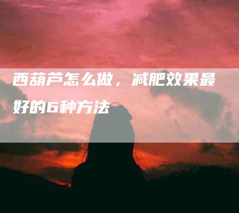西葫芦怎么做，减肥效果最好的6种方法-住家保姆月嫂服务_家政保洁钟点工家政服务_速上门月嫂网首页