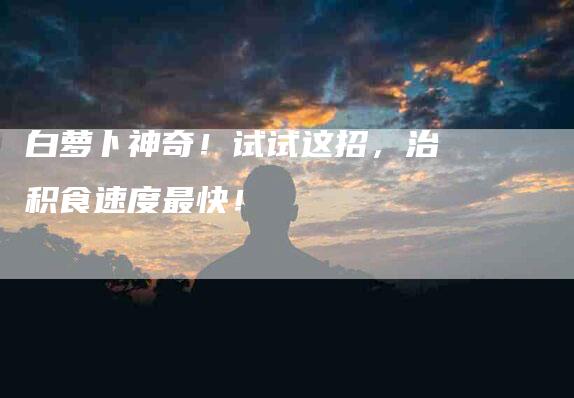 白萝卜神奇!试试这招,治积食速度最快!-住家保姆月嫂服务_家政保洁钟点工家政服务_速上门月嫂网首页