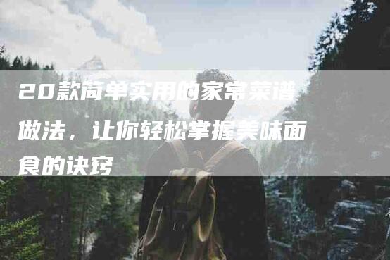 20款简单实用的家常菜谱做法，让你轻松掌握美味面食的诀窍
