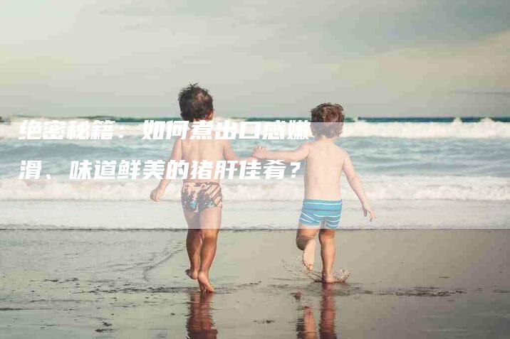 绝密秘籍：如何煮出口感嫩滑、味道鲜美的猪肝佳肴？