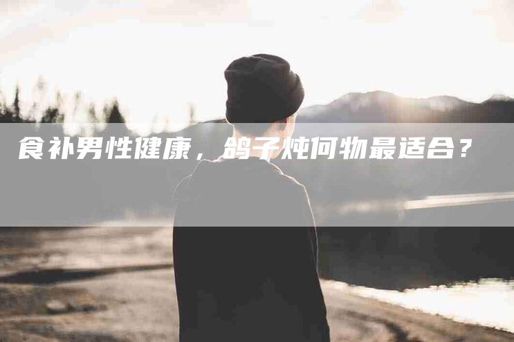 食补男性健康，鸽子炖何物最适合？-住家保姆月嫂服务_家政保洁钟点工家政服务_速上门月嫂网首页