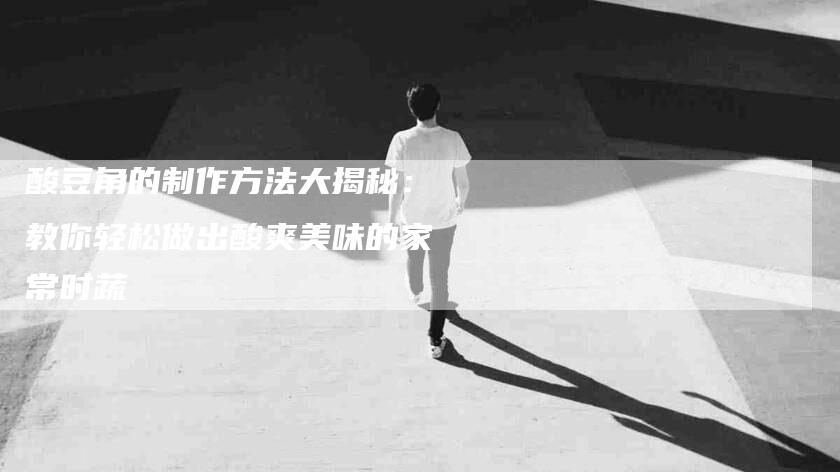 酸豆角的制作方法大揭秘：教你轻松做出酸爽美味的家常时蔬-住家保姆月嫂服务_家政保洁钟点工家政服务_速上门月嫂网首页