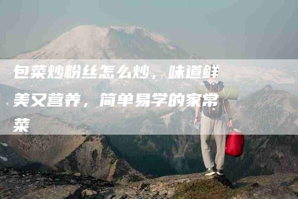 包菜炒粉丝怎么炒，味道鲜美又营养，简单易学的家常菜-住家保姆月嫂服务_家政保洁钟点工家政服务_速上门月嫂网首页