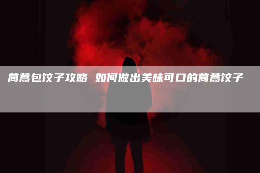 茼蒿包饺子攻略 如何做出美味可口的茼蒿饺子-住家保姆月嫂服务_家政保洁钟点工家政服务_速上门月嫂网首页