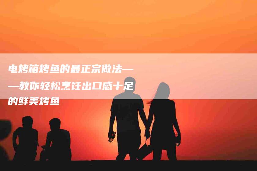 电烤箱烤鱼的最正宗做法——教你轻松烹饪出口感十足的鲜美烤鱼-住家保姆月嫂服务_家政保洁钟点工家政服务_速上门月嫂网首页