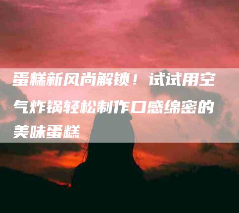 蛋糕新风尚解锁！试试用空气炸锅轻松制作口感绵密的美味蛋糕-住家保姆月嫂服务_家政保洁钟点工家政服务_速上门月嫂网首页
