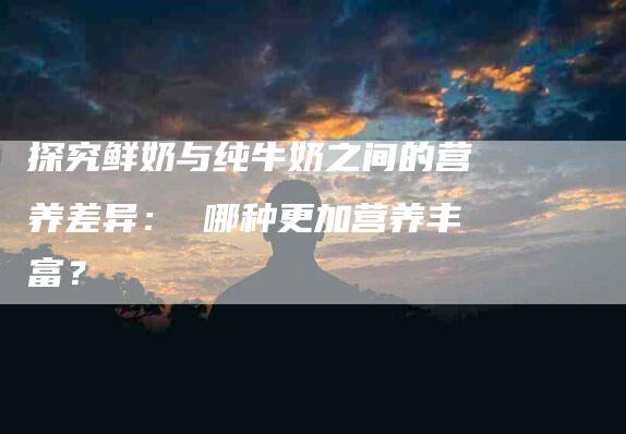 探究鲜奶与纯牛奶之间的营养差异： 哪种更加营养丰富？-住家保姆月嫂服务_家政保洁钟点工家政服务_速上门月嫂网首页