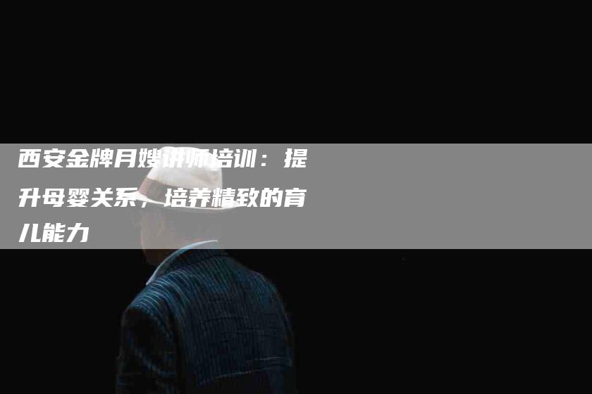 西安金牌月嫂讲师培训：提升母婴关系，培养精致的育儿能力-住家保姆月嫂服务_家政保洁钟点工家政服务_速上门月嫂网首页