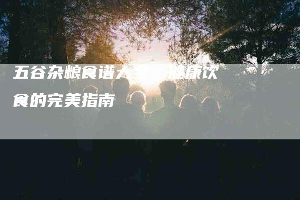 五谷杂粮食谱大全：健康饮食的完美指南-住家保姆月嫂服务_家政保洁钟点工家政服务_速上门月嫂网首页