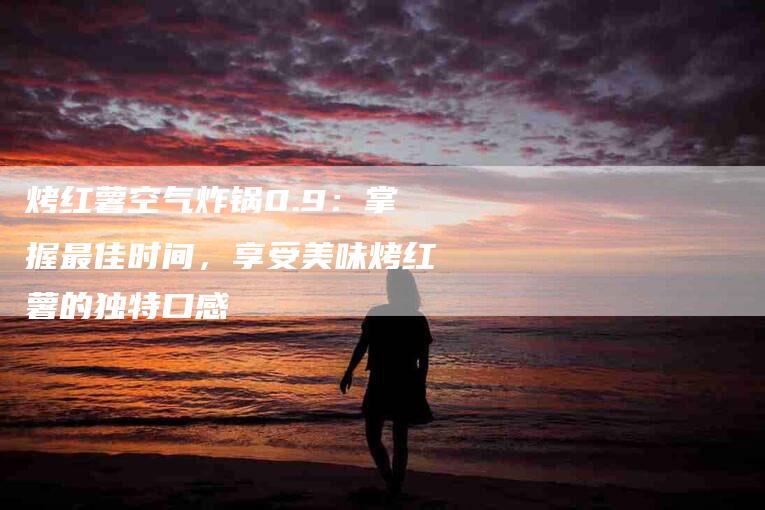 烤红薯空气炸锅0.9:掌握最佳时间,享受美味烤红薯的独特口感-住家保姆月嫂服务_家政保洁钟点工家政服务_速上门月嫂网首页