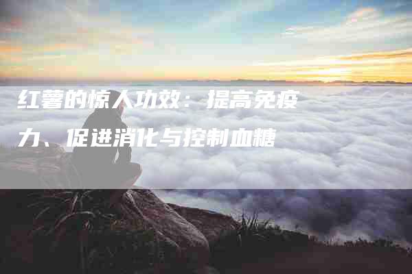 红薯的惊人功效：提高免疫力、促进消化与控制血糖-住家保姆月嫂服务_家政保洁钟点工家政服务_速上门月嫂网首页