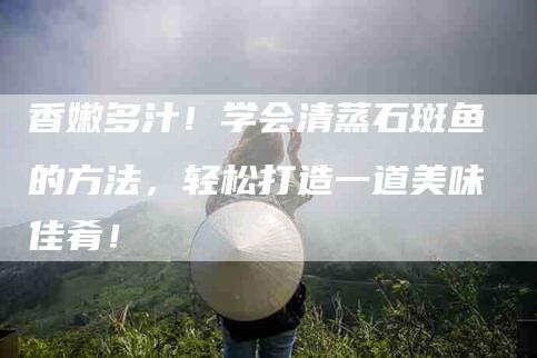 香嫩多汁!学会清蒸石斑鱼的方法,轻松打造一道美味佳肴!-住家保姆月嫂服务_家政保洁钟点工家政服务_速上门月嫂网首页