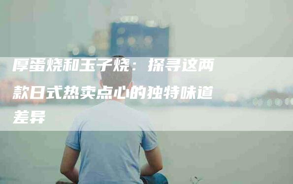 厚蛋烧和玉子烧：探寻这两款日式热卖点心的独特味道差异-住家保姆月嫂服务_家政保洁钟点工家政服务_速上门月嫂网首页