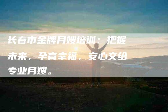 长春市金牌月嫂培训：把握未来，孕育幸福，安心交给专业月嫂。-住家保姆月嫂服务_家政保洁钟点工家政服务_速上门月嫂网首页