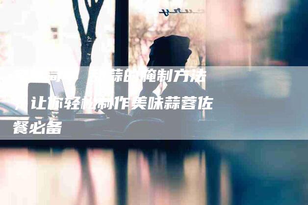 家常简单 甜蒜的腌制方法，让你轻松制作美味蒜蓉佐餐必备-住家保姆月嫂服务_家政保洁钟点工家政服务_速上门月嫂网首页
